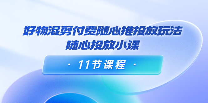 好物混剪付费随心推投放玩法,随心投放小课(11节课程)-第一资源库