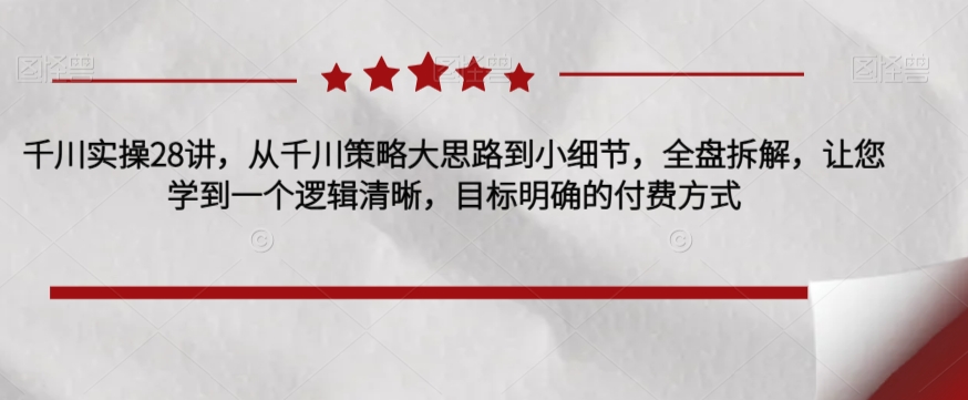千川实操28讲,从千川策略大思路到小细节,全盘拆解,让您学到一个逻辑清晰,目标明确的付费方式-第一资源库
