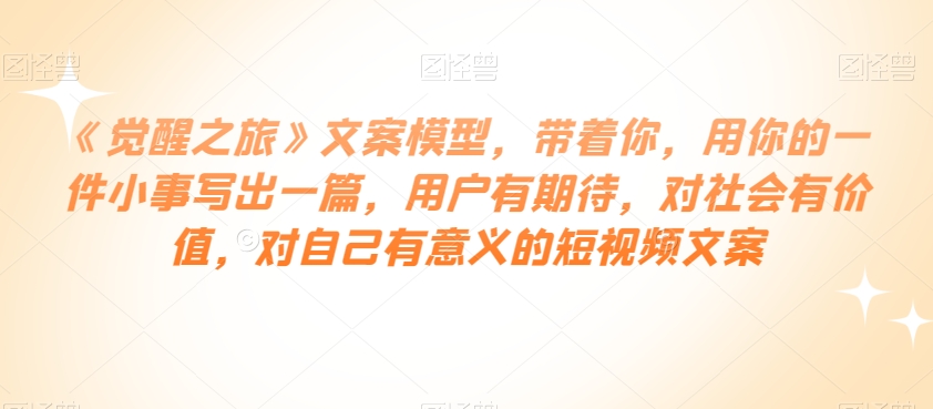 《觉醒之旅》文案模型,带着你,用你的一件小事写出一篇,用户有期待,对社会有价值,对自己有意义的短视频文案-第一资源库