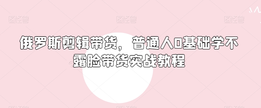 俄罗斯产品剪辑带货,普通人0基础学不露脸带货实战教程-第一资源库