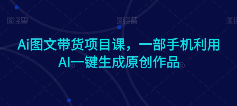 Ai图文带货项目课,一部手机利用AI一键生成原创作品-第一资源库
