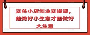 实体小店创业实操课，能做好小生意才能做好大生意-第一资源库