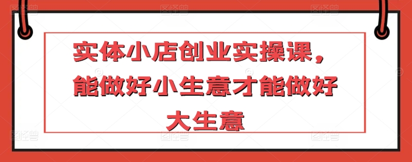 实体小店创业实操课，能做好小生意才能做好大生意-第一资源库