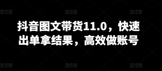 抖音图文带货11.0，快速出单拿结果，高效做账号-第一资源库