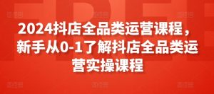 2024抖店全品类运营课程，新手从0-1了解抖店全品类运营实操课程-第一资源库