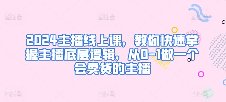 2024主播线上课,教你快速掌握主播底层逻辑,从0-1做一个会卖货的主播-第一资源库