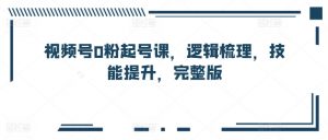 视频号0粉起号课,逻辑梳理,技能提升,完整版-第一资源库