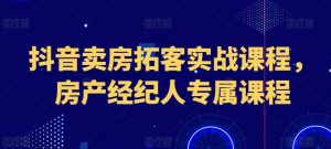 抖音卖房拓客实战课程，房产经纪人专属课程-第一资源库