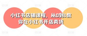 小红书店铺课程，从0到1教你在小红书开店卖货-第一资源库