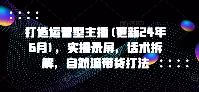 打造运营型主播(更新24年7月),实操录屏,话术拆解,自然流带货打法-第一资源库