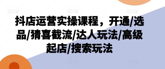 抖店运营实操课程，开通/选品/猜喜截流/达人玩法/高级起店/搜索玩法-第一资源库