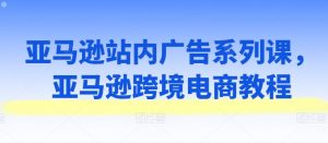 亚马逊站内广告系列课，亚马逊跨境电商教程-第一资源库