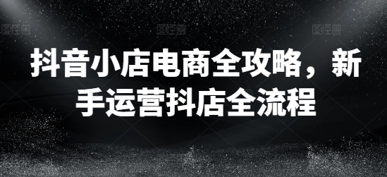 抖音小店电商全攻略,新手运营抖店全流程-第一资源库