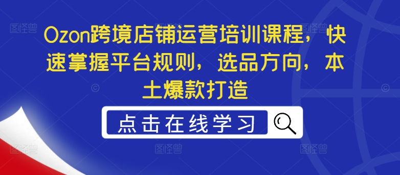 Ozon跨境店铺运营培训课程,快速掌握平台规则,选品方向,本土爆款打造-第一资源库