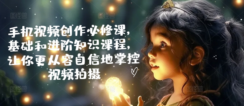 手机视频创作必修课，基础和进阶知识课程，让你更从容自信地掌控视频拍摄-第一资源库