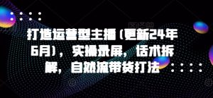打造运营型主播(更新24年9月)，实操录屏，话术拆解，自然流带货打法-第一资源库