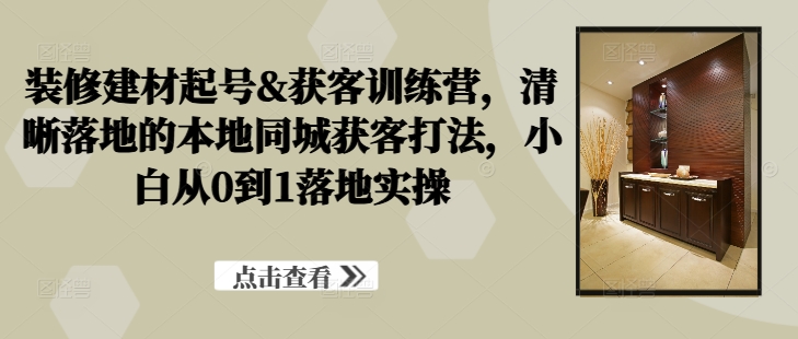 装修建材起号&获客训练营,清晰落地的本地同城获客打法,小白从0到1落地实操-第一资源库