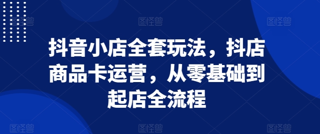 抖音小店全套玩法,抖店商品卡运营,从零基础到起店全流程-第一资源库