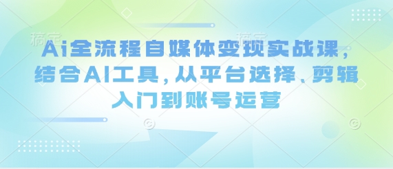 Ai全流程自媒体变现实战课,结合AI工具,从平台选择、剪辑入门到账号运营-第一资源库