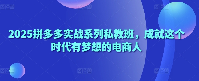 2025拼多多实战系列私教班，成就这个时代有梦想的电商人-第一资源库