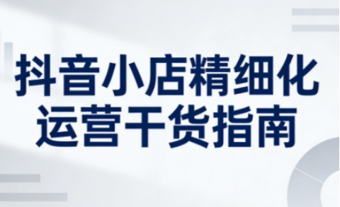 抖音小店精细化运营干货指南新版，助力商家系统提升店铺运营能力（更新）-第一资源库